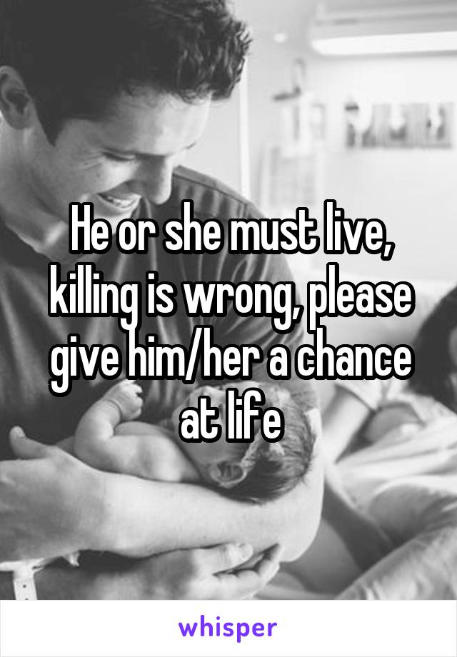 He or she must live, killing is wrong, please give him/her a chance at life