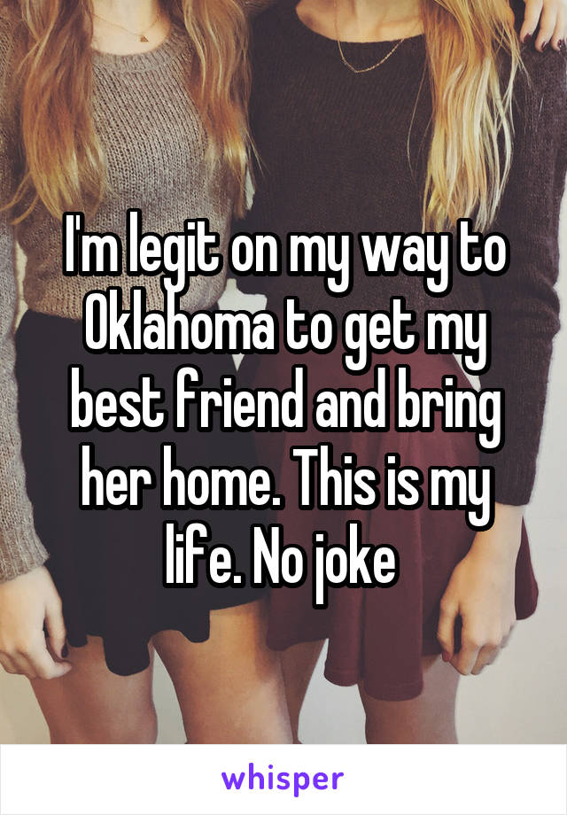 I'm legit on my way to Oklahoma to get my best friend and bring her home. This is my life. No joke 