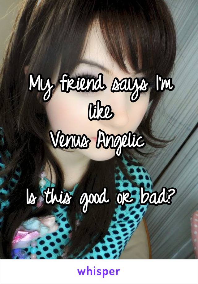 My friend says I'm like
Venus Angelic 

Is this good or bad?