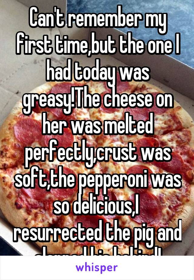 Can't remember my first time,but the one I had today was greasy!The cheese on her was melted perfectly,crust was soft,the pepperoni was so delicious,I  resurrected the pig and slapped his behind!