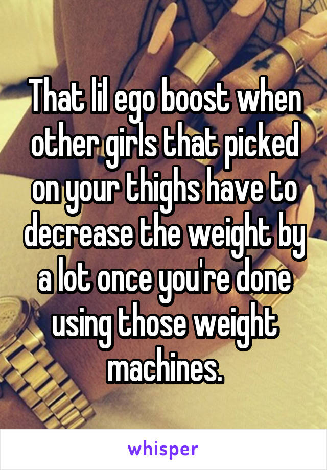 That lil ego boost when other girls that picked on your thighs have to decrease the weight by a lot once you're done using those weight machines.