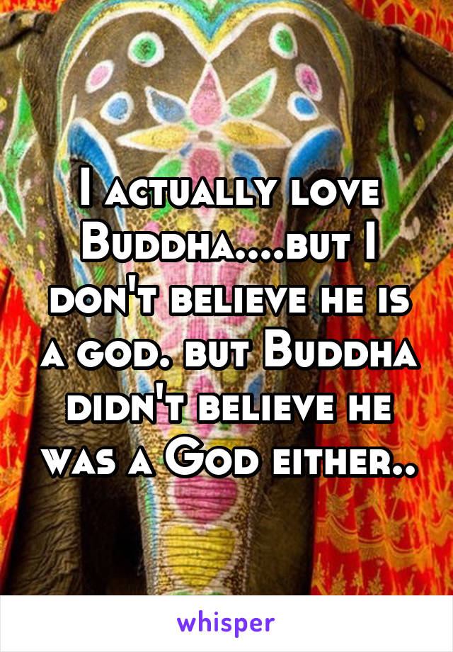 I actually love Buddha....but I don't believe he is a god. but Buddha didn't believe he was a God either..