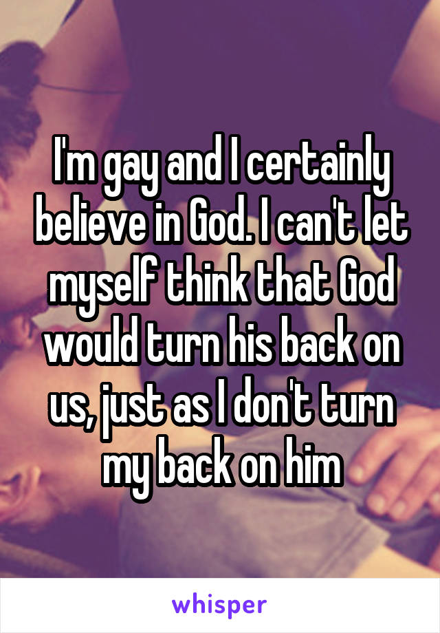 I'm gay and I certainly believe in God. I can't let myself think that God would turn his back on us, just as I don't turn my back on him