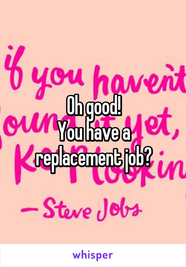 Oh good!
You have a replacement job?