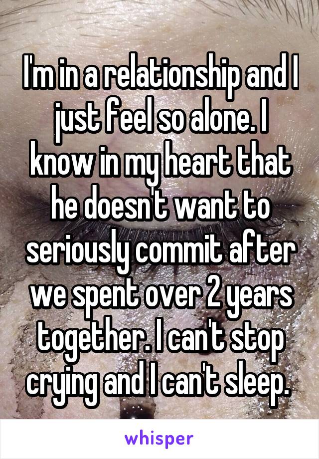 I'm in a relationship and I just feel so alone. I know in my heart that he doesn't want to seriously commit after we spent over 2 years together. I can't stop crying and I can't sleep. 
