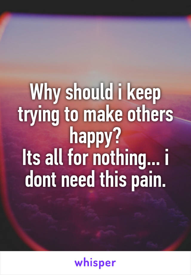 Why should i keep trying to make others happy?
Its all for nothing... i dont need this pain.