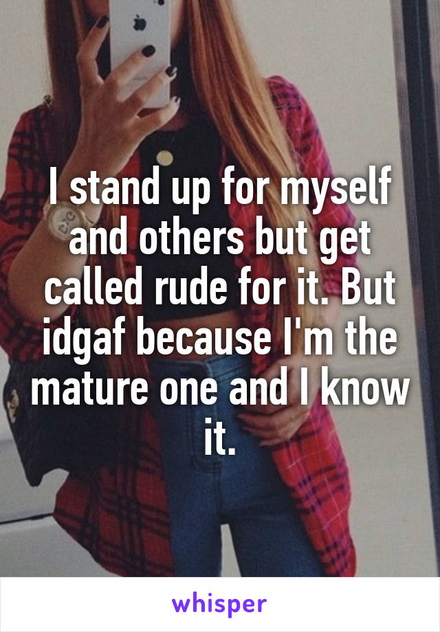 I stand up for myself and others but get called rude for it. But idgaf because I'm the mature one and I know it.