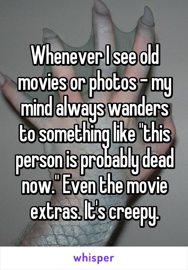 Whenever I see old movies or photos - my mind always wanders to something like "this person is probably dead now." Even the movie extras. It's creepy.