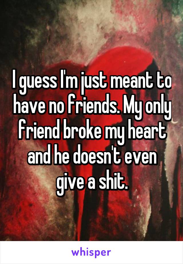 I guess I'm just meant to have no friends. My only friend broke my heart and he doesn't even give a shit.