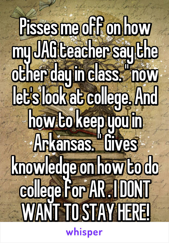 Pisses me off on how my JAG teacher say the other day in class. " now let's look at college. And how to keep you in Arkansas. " Gives knowledge on how to do college for AR . I DONT WANT TO STAY HERE!