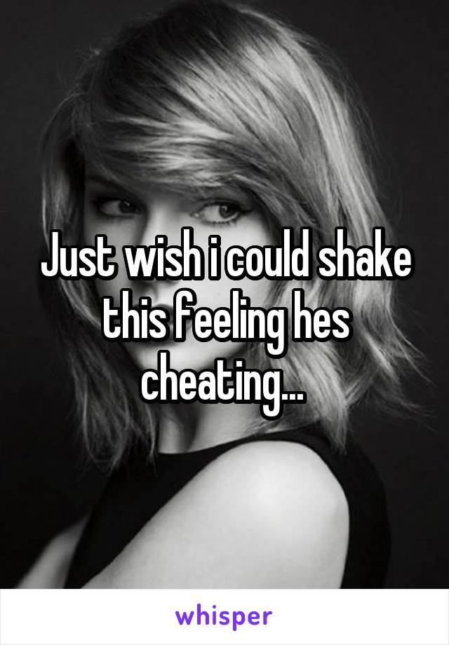 Just wish i could shake this feeling hes cheating... 