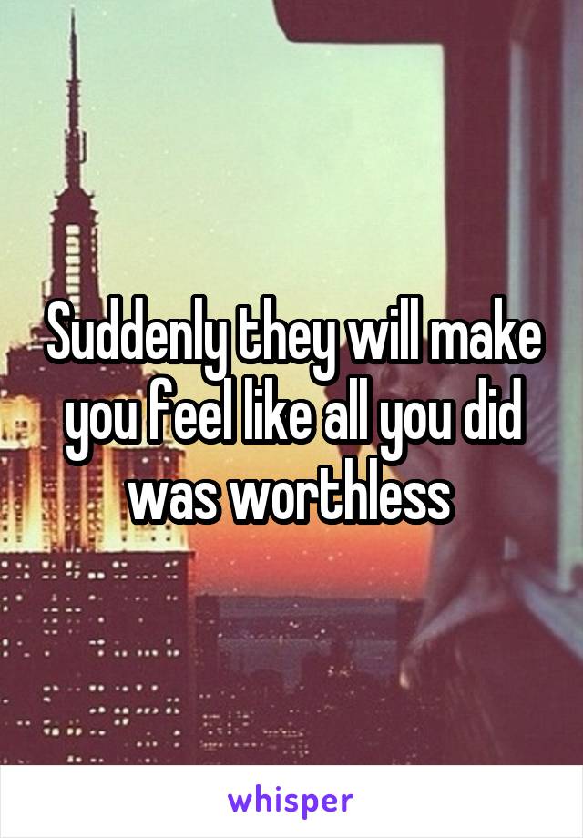 Suddenly they will make you feel like all you did was worthless 