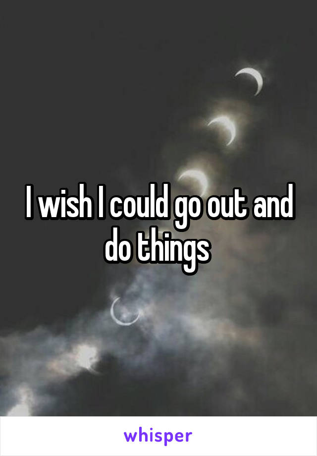 I wish I could go out and do things 