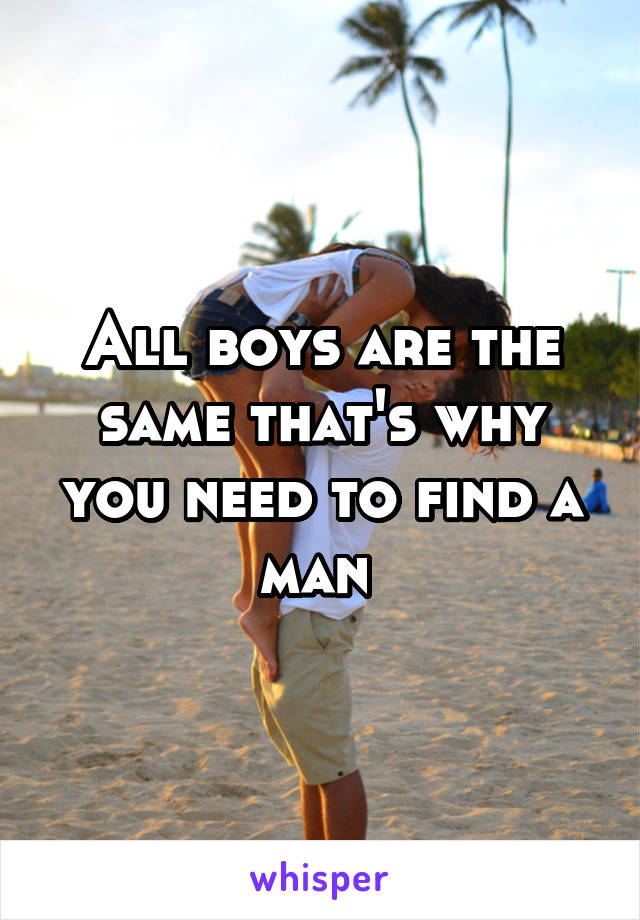 All boys are the same that's why you need to find a man 