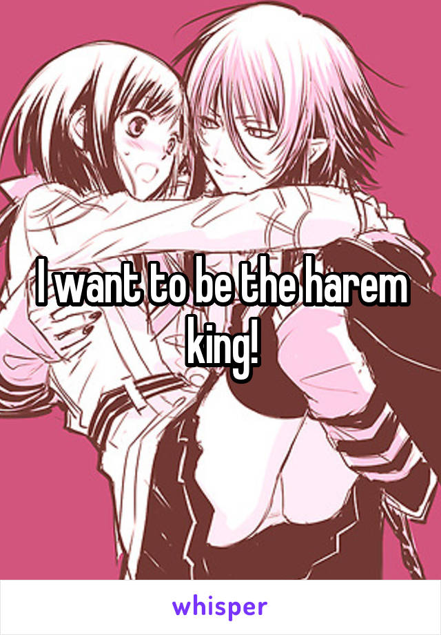 I want to be the harem king!