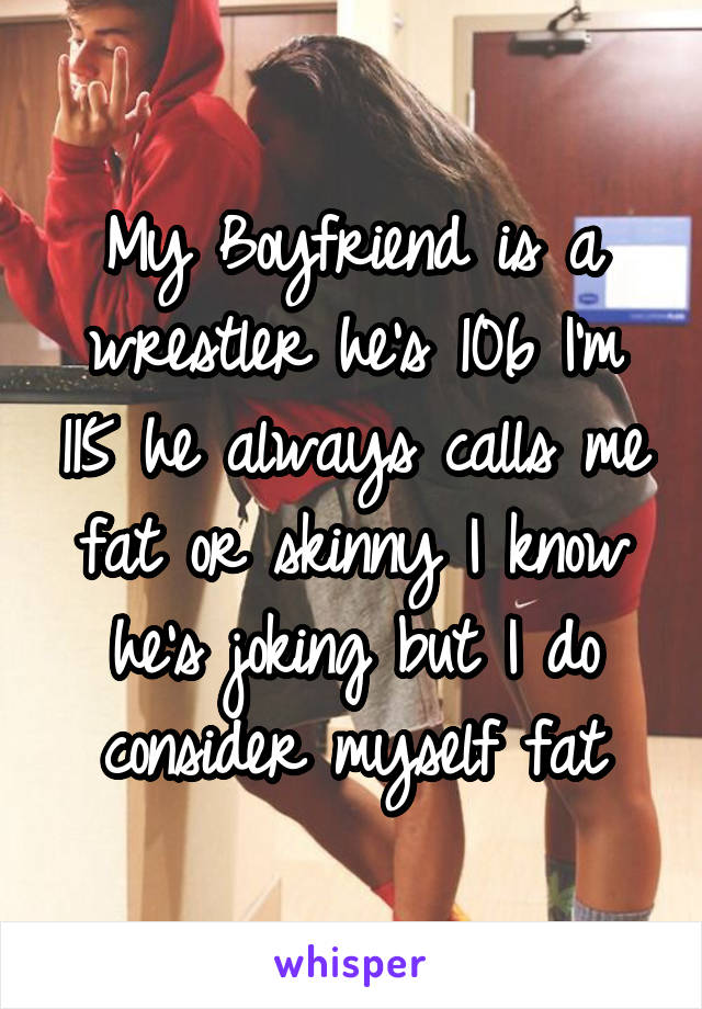 My Boyfriend is a wrestler he's 106 I'm 115 he always calls me fat or skinny I know he's joking but I do consider myself fat