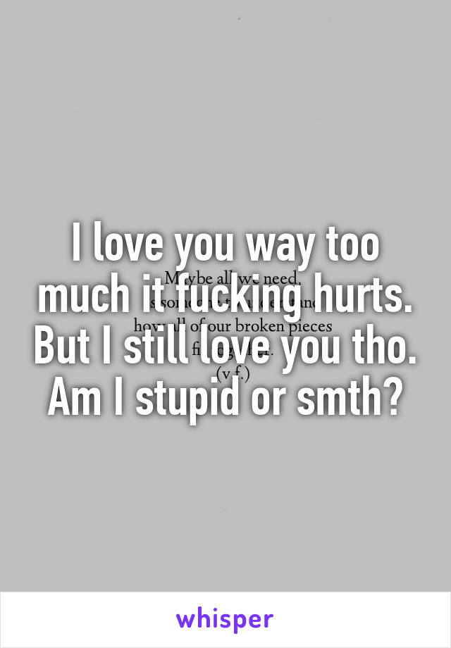 I love you way too much it fucking hurts. But I still love you tho. Am I stupid or smth?