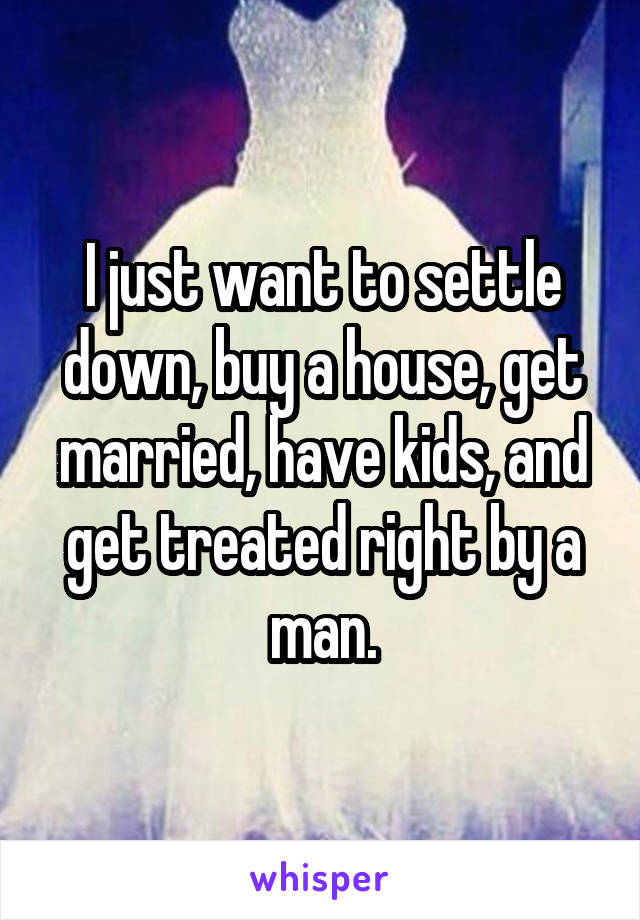 I just want to settle down, buy a house, get married, have kids, and get treated right by a man.