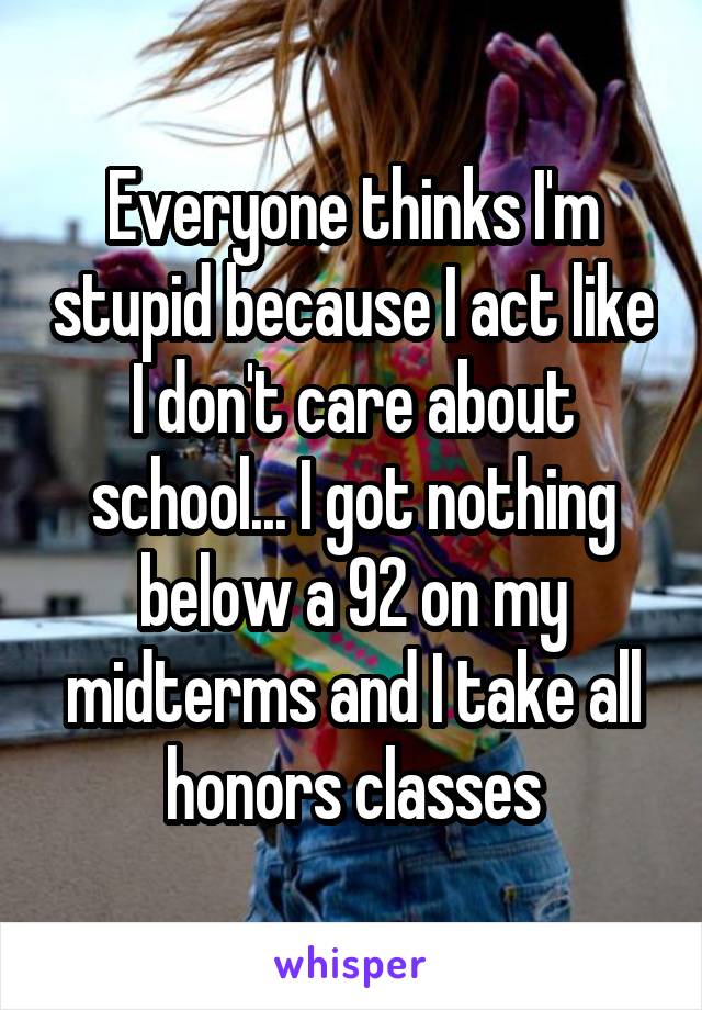 Everyone thinks I'm stupid because I act like I don't care about school... I got nothing below a 92 on my midterms and I take all honors classes