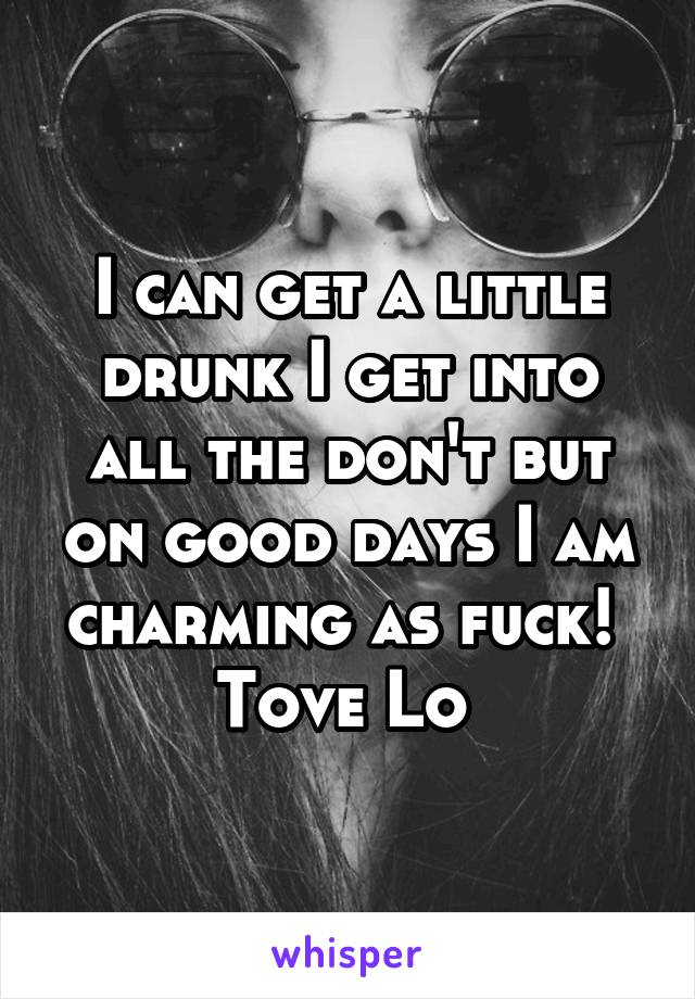 I can get a little drunk I get into all the don't but on good days I am charming as fuck! 
Tove Lo 