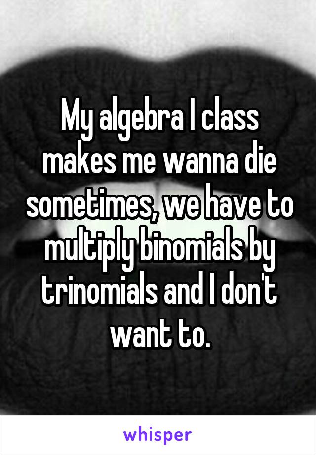 My algebra I class makes me wanna die sometimes, we have to multiply binomials by trinomials and I don't want to.