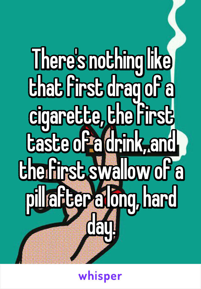 There's nothing like that first drag of a cigarette, the first taste of a drink, and the first swallow of a pill after a long, hard day.