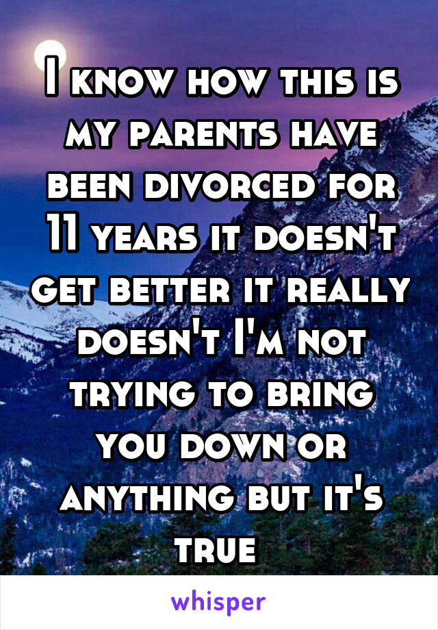 I know how this is my parents have been divorced for 11 years it doesn't get better it really doesn't I'm not trying to bring you down or anything but it's true 