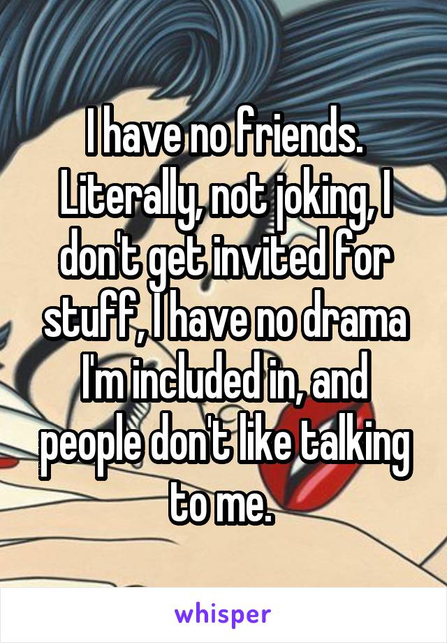 I have no friends. Literally, not joking, I don't get invited for stuff, I have no drama I'm included in, and people don't like talking to me. 