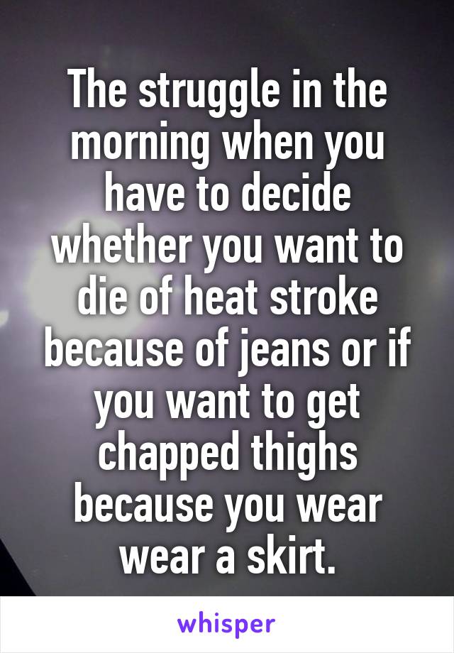 The struggle in the morning when you have to decide whether you want to die of heat stroke because of jeans or if you want to get chapped thighs because you wear wear a skirt.