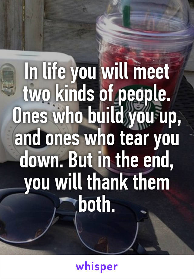 In life you will meet two kinds of people. Ones who build you up, and ones who tear you down. But in the end, you will thank them both.