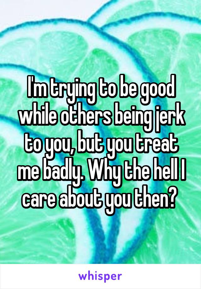 I'm trying to be good while others being jerk to you, but you treat me badly. Why the hell I care about you then? 