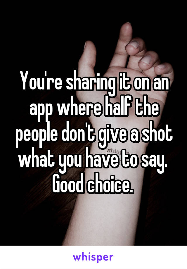 You're sharing it on an app where half the people don't give a shot what you have to say. 
Good choice. 