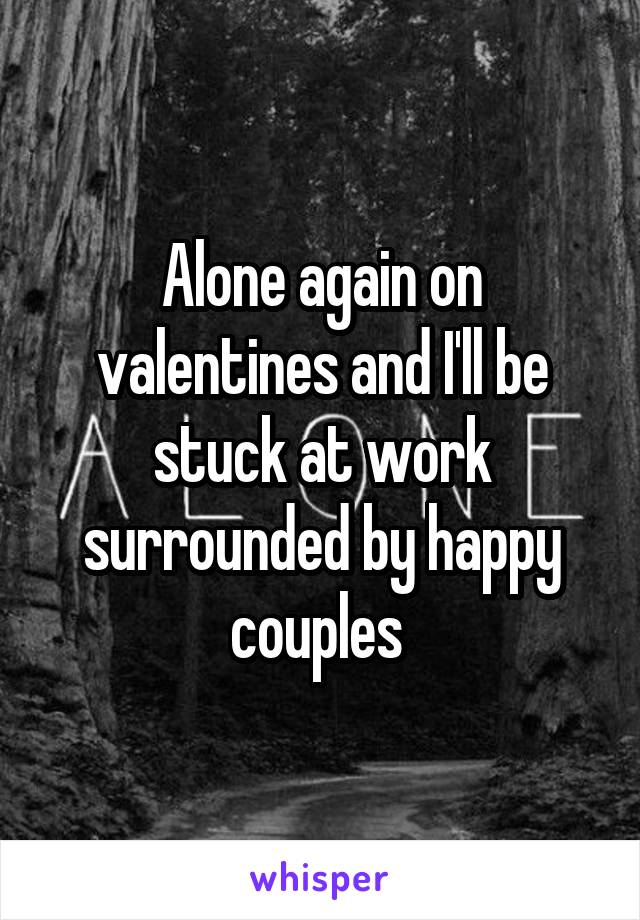 Alone again on valentines and I'll be stuck at work surrounded by happy couples 