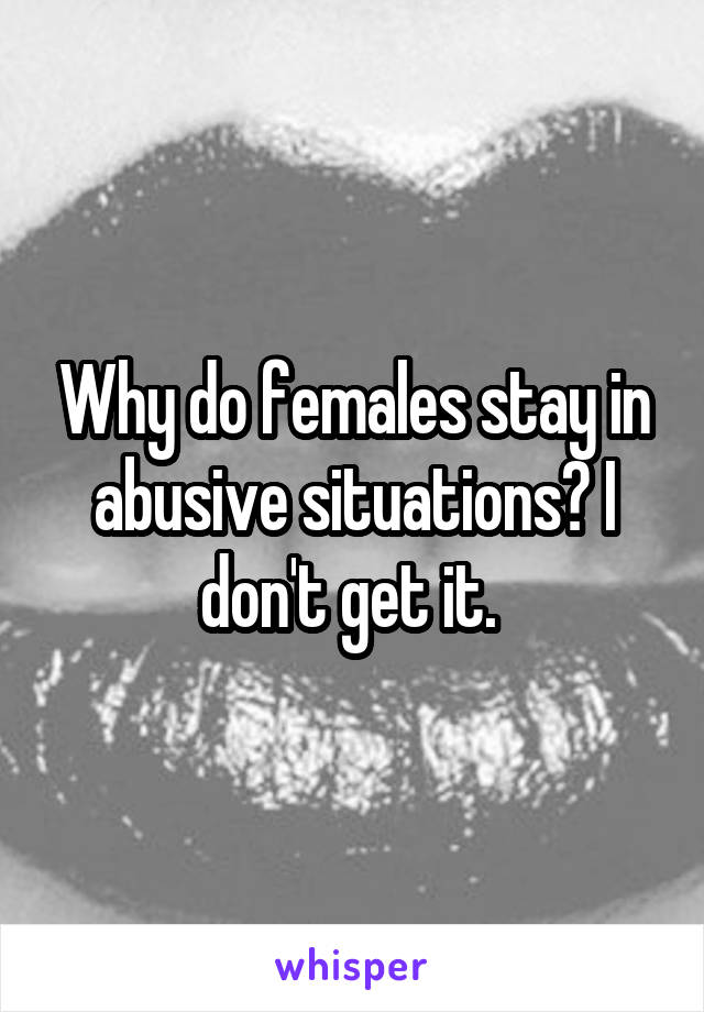 Why do females stay in abusive situations? I don't get it. 