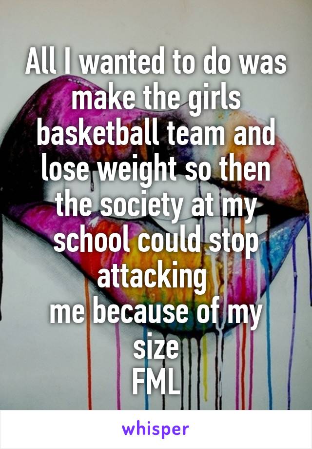 All I wanted to do was make the girls basketball team and lose weight so then the society at my school could stop attacking 
me because of my size
FML