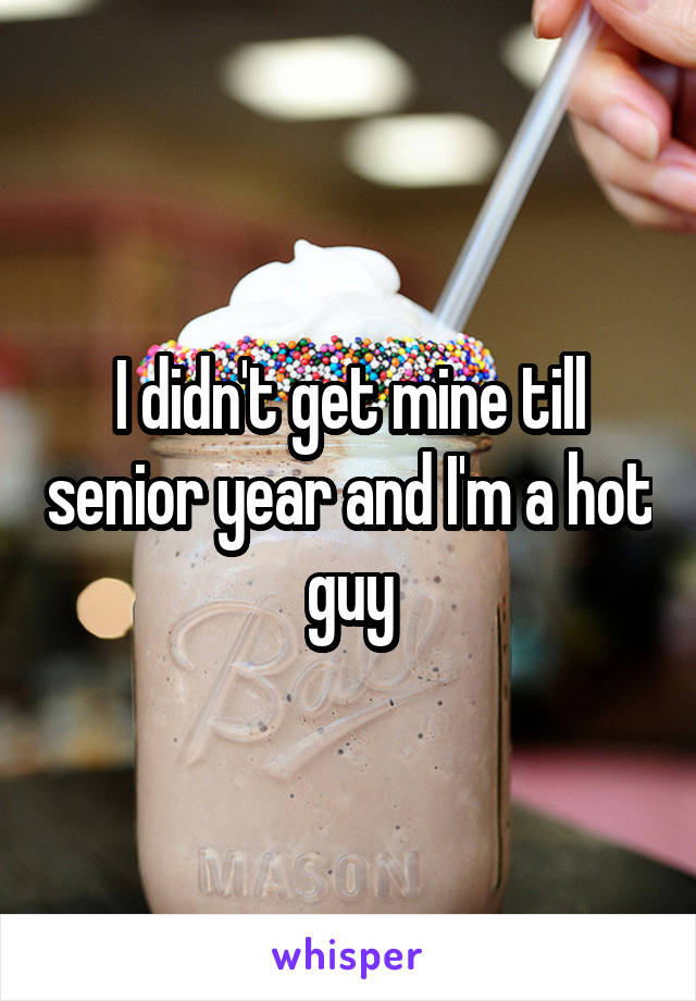 I didn't get mine till senior year and I'm a hot guy