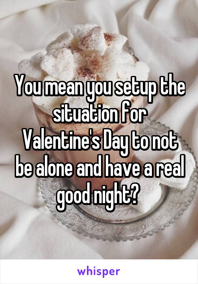 You mean you setup the situation for Valentine's Day to not be alone and have a real good night? 