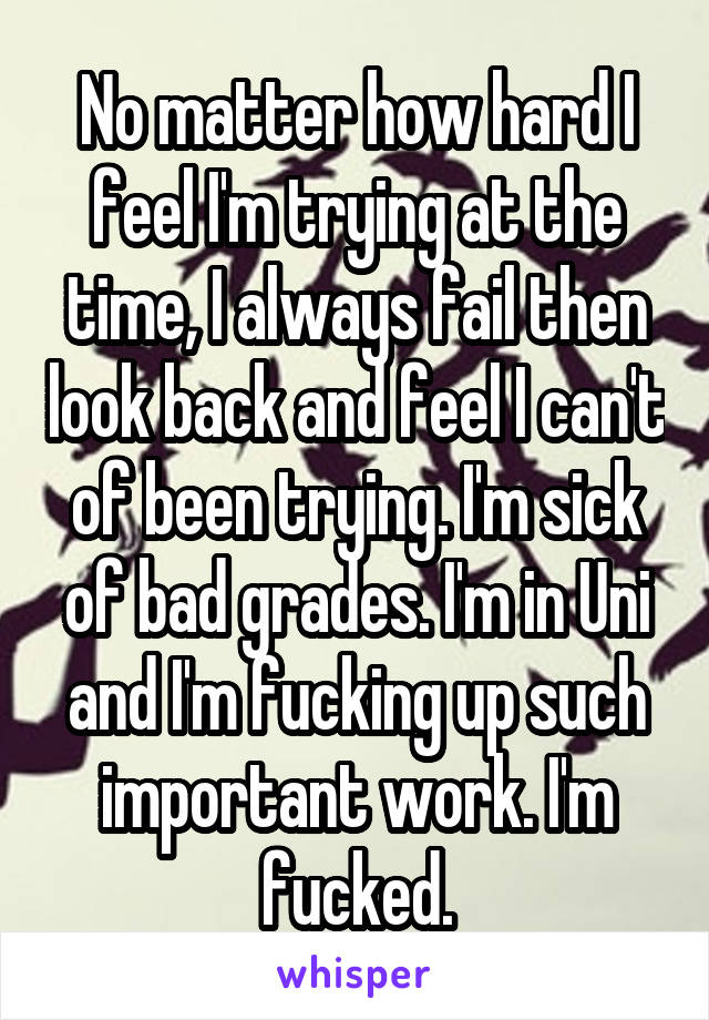 No matter how hard I feel I'm trying at the time, I always fail then look back and feel I can't of been trying. I'm sick of bad grades. I'm in Uni and I'm fucking up such important work. I'm fucked.