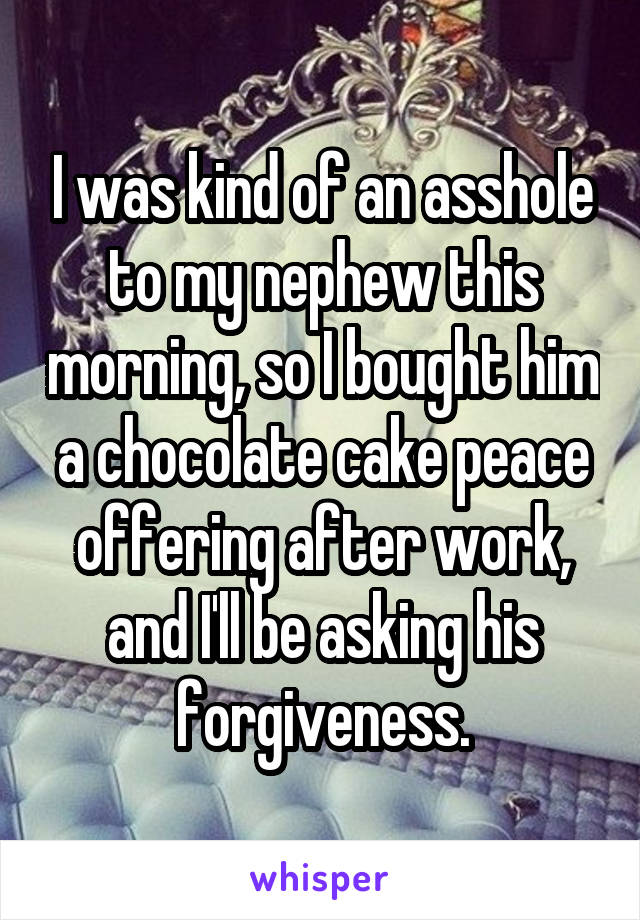I was kind of an asshole to my nephew this morning, so I bought him a chocolate cake peace offering after work, and I'll be asking his forgiveness.
