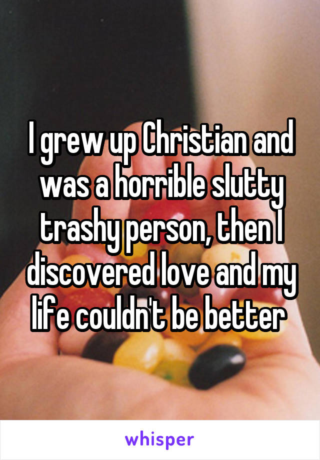 I grew up Christian and was a horrible slutty trashy person, then I discovered love and my life couldn't be better 