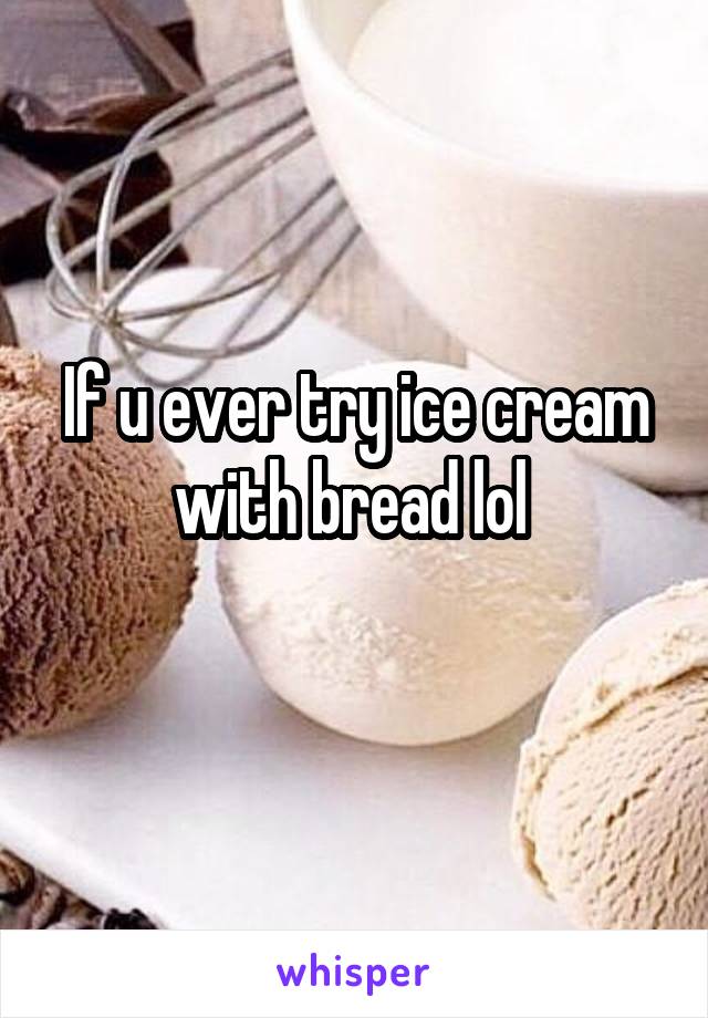 If u ever try ice cream with bread lol 
