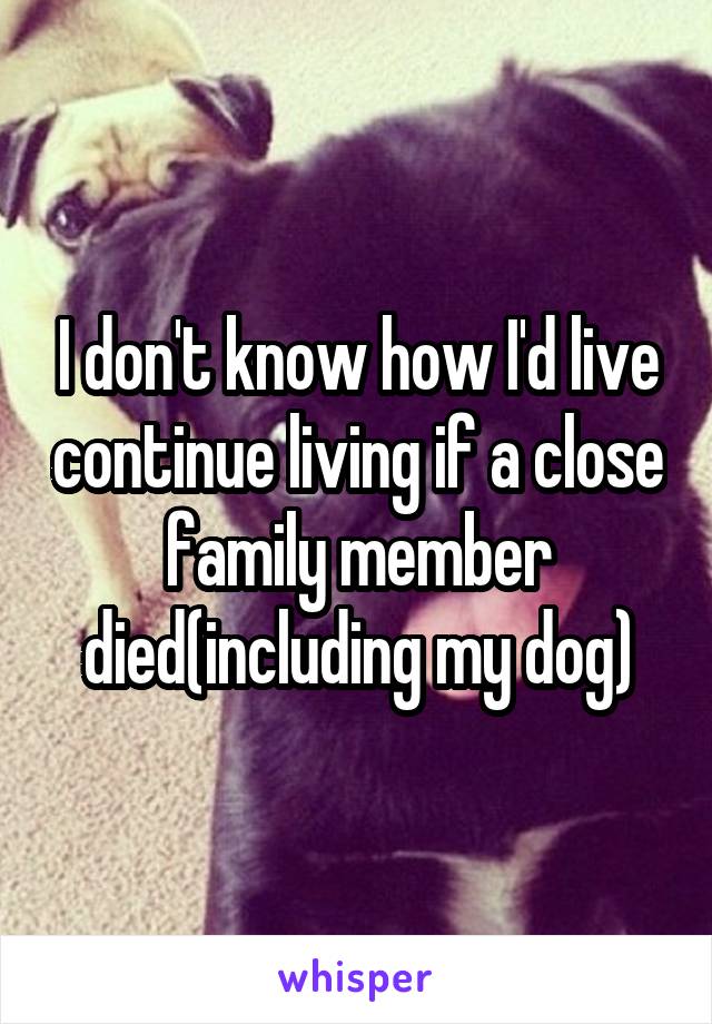 I don't know how I'd live continue living if a close family member died(including my dog)