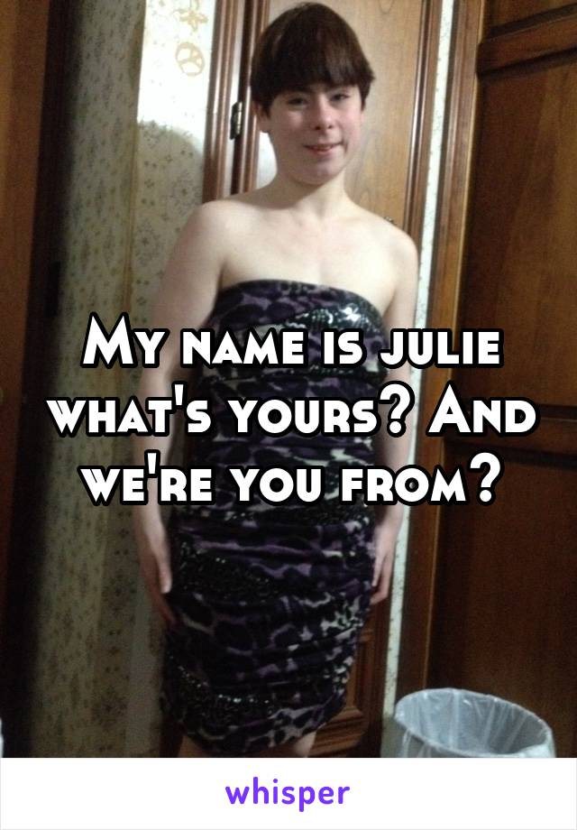 My name is julie what's yours? And we're you from?