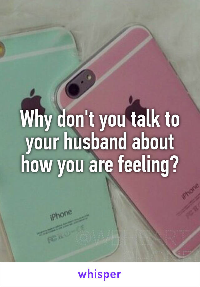 Why don't you talk to your husband about how you are feeling?
