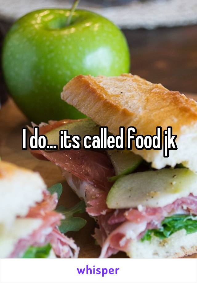 I do... its called food jk