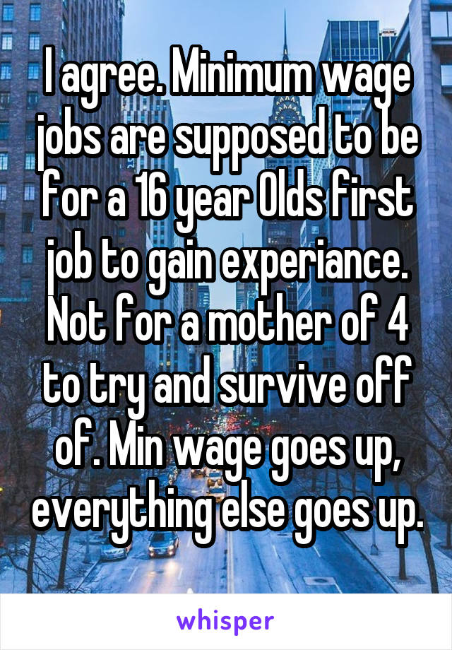 I agree. Minimum wage jobs are supposed to be for a 16 year Olds first job to gain experiance. Not for a mother of 4 to try and survive off of. Min wage goes up, everything else goes up. 