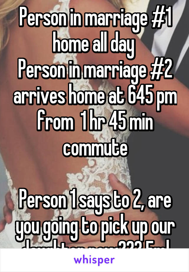 Person in marriage #1 home all day 
Person in marriage #2 arrives home at 645 pm from  1 hr 45 min commute

Person 1 says to 2, are you going to pick up our daughter now??? Fml