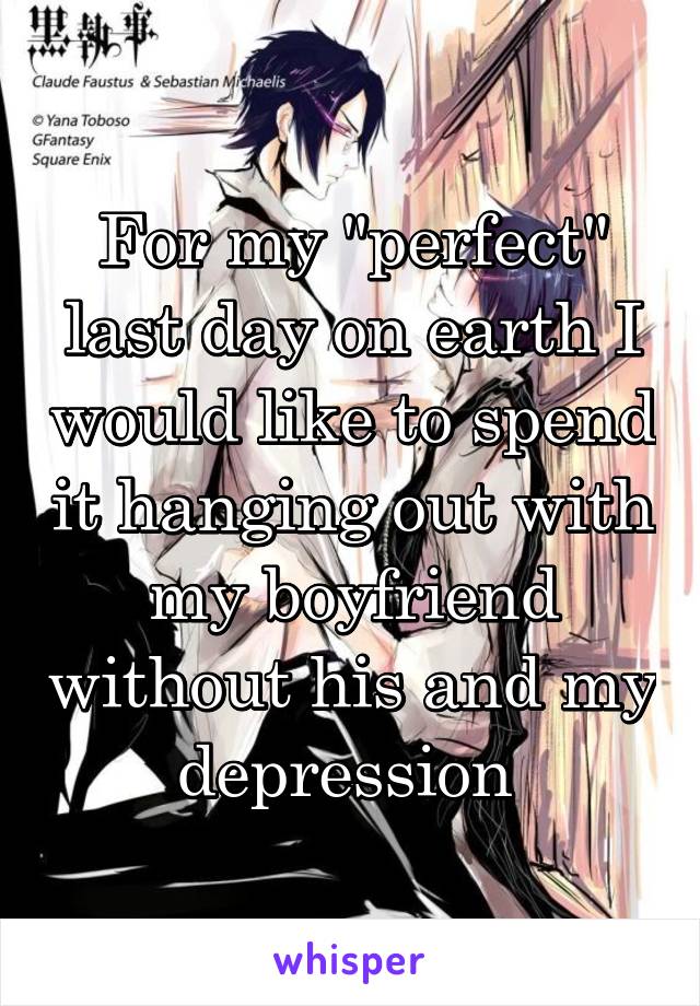 For my "perfect" last day on earth I would like to spend it hanging out with my boyfriend without his and my depression 