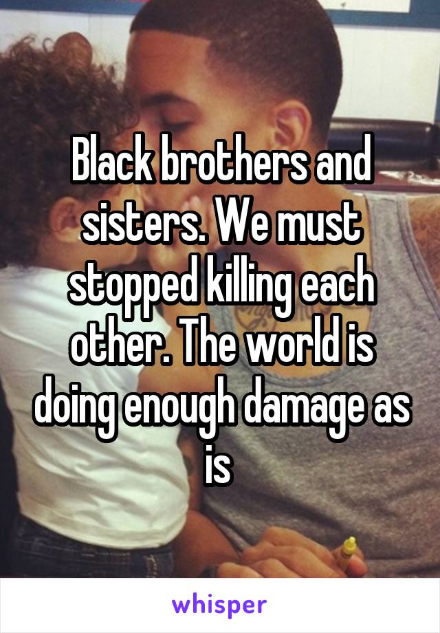 Black brothers and sisters. We must stopped killing each other. The world is doing enough damage as is 