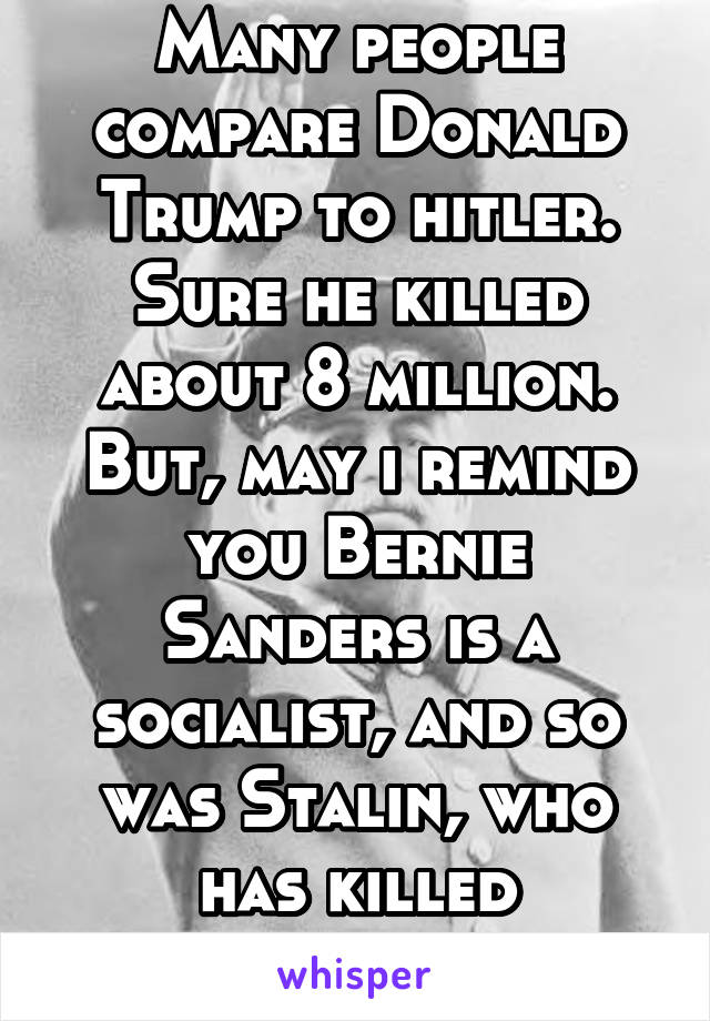 Many people compare Donald Trump to hitler. Sure he killed about 8 million. But, may i remind you Bernie Sanders is a socialist, and so was Stalin, who has killed countless more.